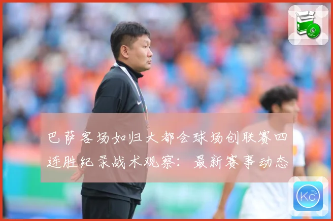 巴萨客场如归大都会球场创联赛四连胜纪录战术观察：最新赛事动态与深度分析