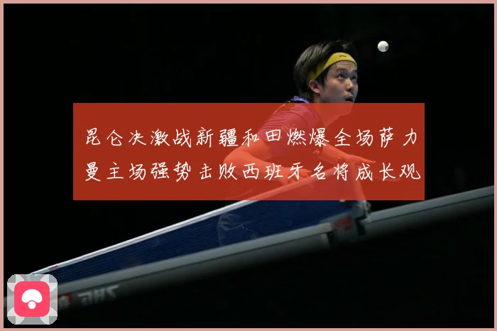 昆仑决激战新疆和田燃爆全场萨力曼主场强势击败西班牙名将成长观察：最新赛事动态与深度分析