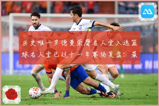 历史唯一罗德曼荣膺名人堂入选篮球名人堂已过十一年赛场复盘：最新赛事动态与深度分析