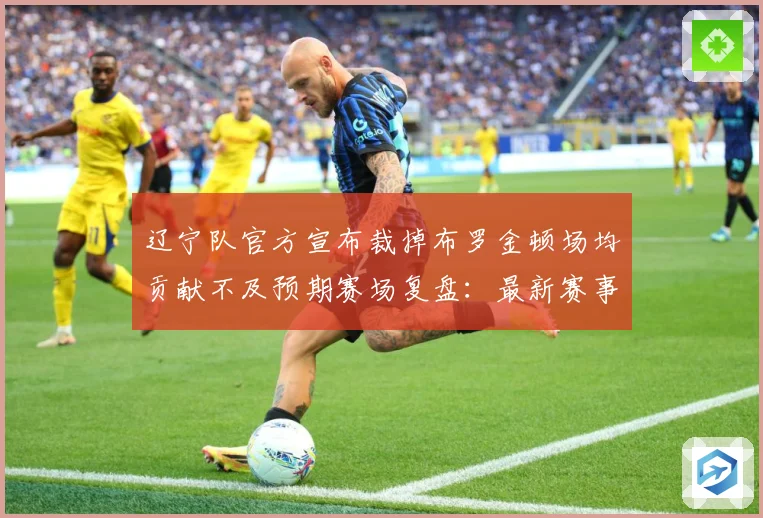 辽宁队官方宣布裁掉布罗金顿场均贡献不及预期赛场复盘：最新赛事动态与深度分析