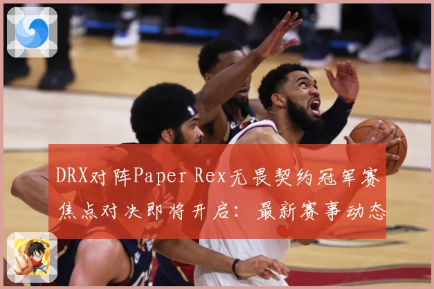 DRX对阵Paper Rex无畏契约冠军赛焦点对决即将开启：最新赛事动态与深度分析