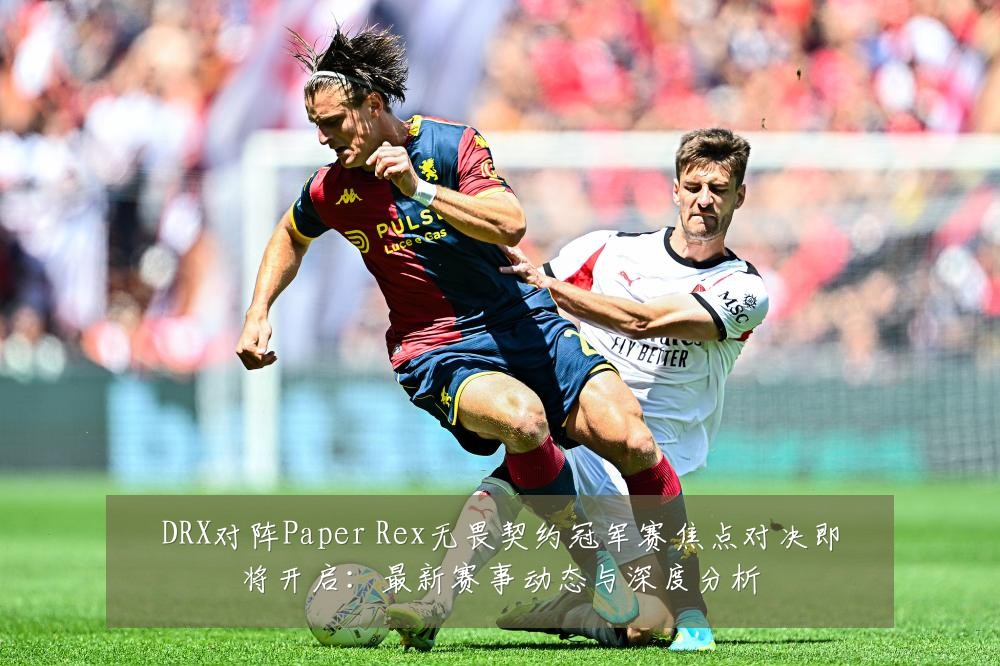 DRX对阵Paper Rex无畏契约冠军赛焦点对决即将开启：最新赛事动态与深度分析
